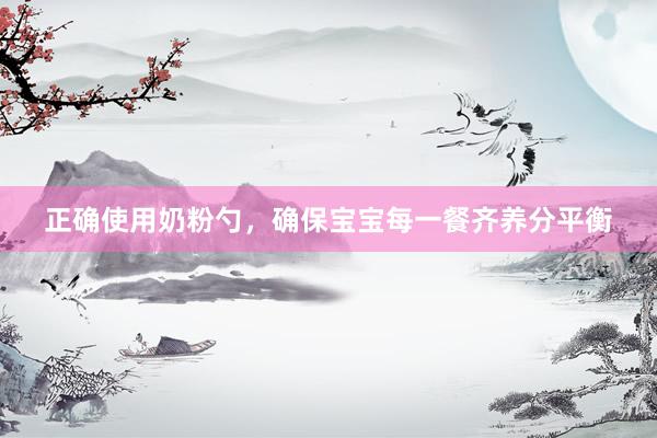 正确使用奶粉勺，确保宝宝每一餐齐养分平衡